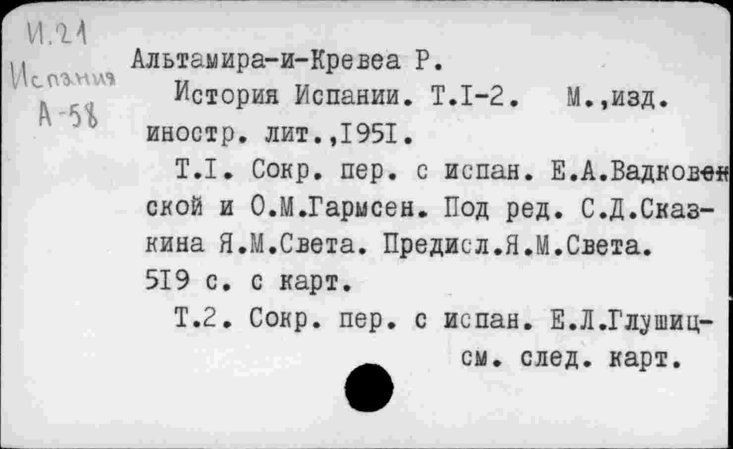 ﻿И.14
ИсП'МШ’»
&-51
Альтамира-и-Кревеа Р.
История Испании. Т.1-2. М.,изд. иностр, лит.,1951.
Т.1. Сокр. пер. с испан. Е.А.Вадков-ея слой и О.М.Гарысен. Под ред. С.Д.Сказ-кина Я.М.Света. Предисл.Я.М.Света. 519 с. с карт.
Т.2. Сокр. пер. с испан. Е.Л.Гл^шиц-
А см. след. карт.